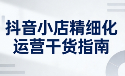 抖音小店精细化运营干货指南新版，助力商家系统提升店铺运营能力(更新)-网创联盟云网创